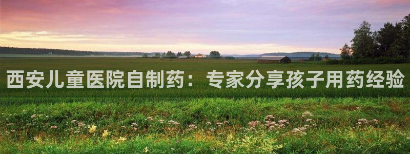 九游会老哥俱乐部交流社区：西安儿童医院自制药：专家分享孩子用药经验