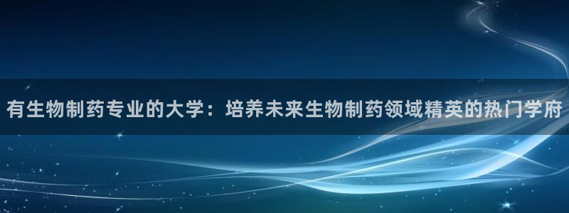 九游会老哥必备的交流社区：有生物制药专业的大学：培养未来生物制药领域精英的热门学府