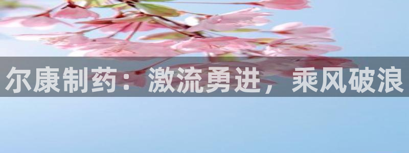 九游老哥俱乐部官网登录不了：尔康制药：激流勇进，乘风破浪