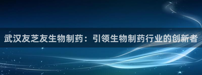 老哥俱乐部是干什么的啊：武汉友芝友生物制药：引领生物制药行业的创新者